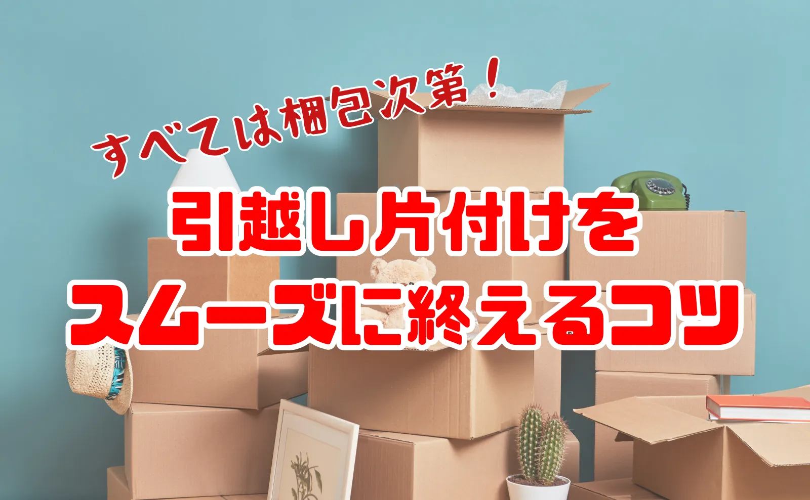 引っ越し前後の片付けは梱包で決まる！スムーズに終わらせる正しい順番